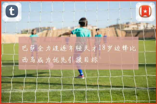 巴萨全力追逐年轻天才18岁边锋比西乌成为优先引援目标