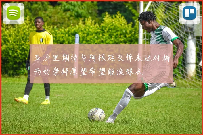 亚沙里期待与阿根廷交锋表达对梅西的崇拜愿望希望能换球衣