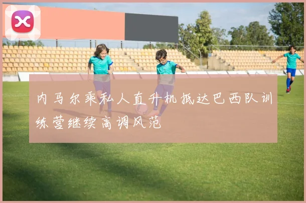 内马尔乘私人直升机抵达巴西队训练营继续高调风范