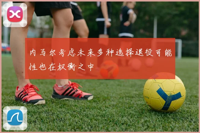 内马尔考虑未来多种选择退役可能性也在权衡之中