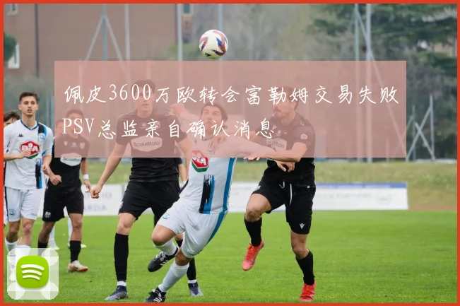 佩皮3600万欧转会富勒姆交易失败PSV总监亲自确认消息