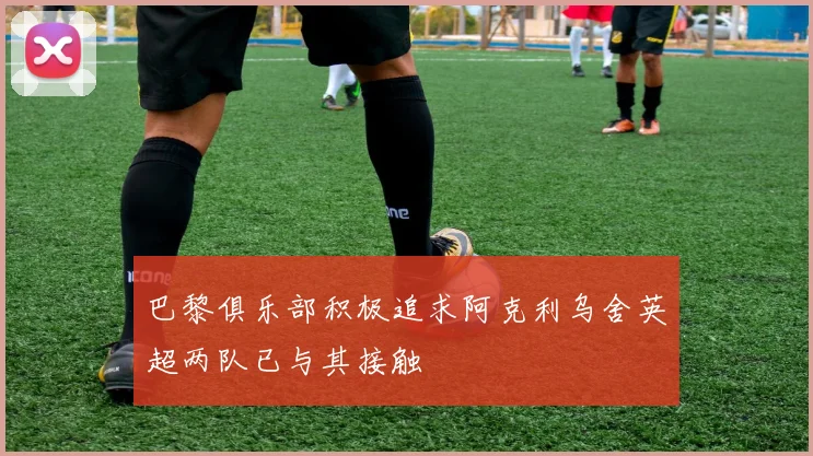巴黎俱乐部积极追求阿克利乌舍英超两队已与其接触