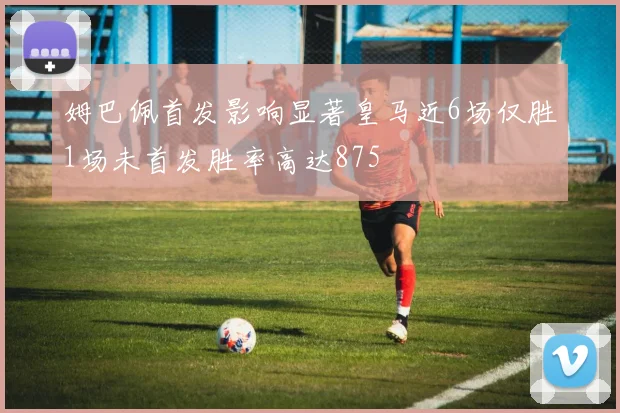 姆巴佩首发影响显著皇马近6场仅胜1场未首发胜率高达875