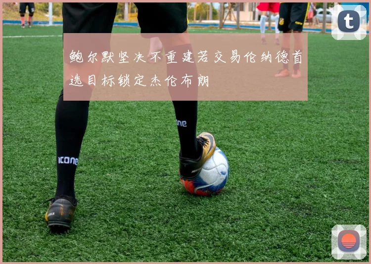 鲍尔默坚决不重建若交易伦纳德首选目标锁定杰伦布朗
