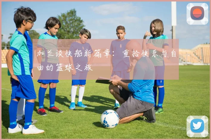 加兰谈快船新篇章：重拾快乐与自由的篮球之旅