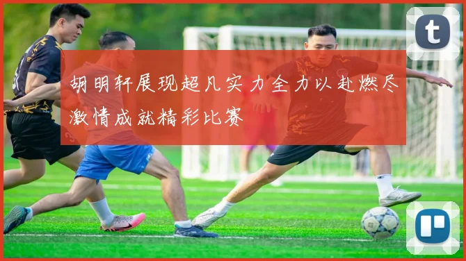 胡明轩展现超凡实力全力以赴燃尽激情成就精彩比赛