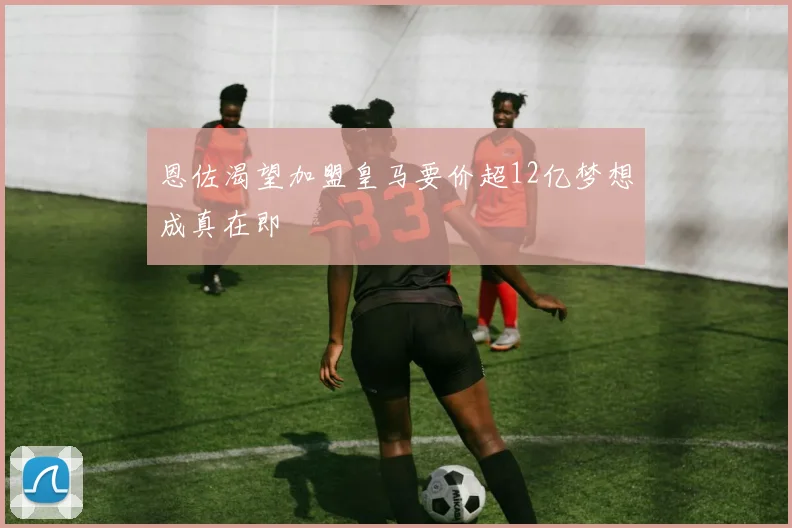 恩佐渴望加盟皇马要价超12亿梦想成真在即