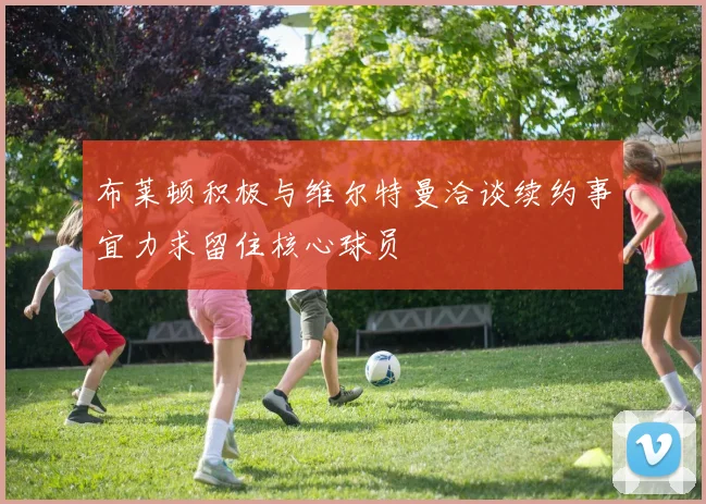 布莱顿积极与维尔特曼洽谈续约事宜力求留住核心球员