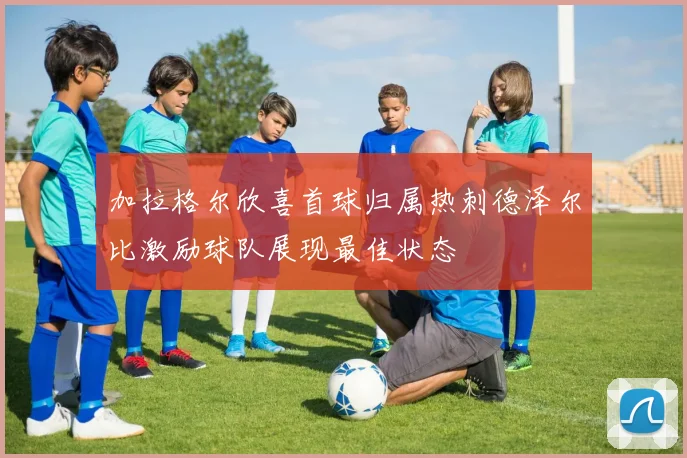 加拉格尔欣喜首球归属热刺德泽尔比激励球队展现最佳状态