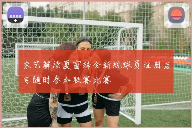 朱艺解读夏窗转会新规球员注册后可随时参加联赛比赛
