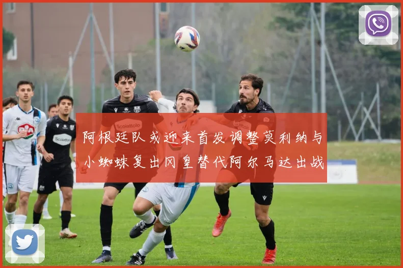 阿根廷队或迎来首发调整莫利纳与小蜘蛛复出冈皇替代阿尔马达出战