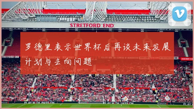 罗德里表示世界杯后再谈未来发展计划与去向问题