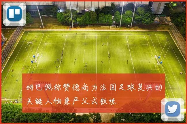 姆巴佩称赞德尚为法国足球复兴的关键人物兼严父式教练