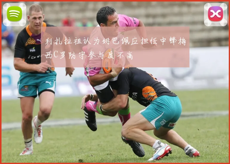 利扎拉祖认为姆巴佩应担任中锋梅西C罗防守参与度不高