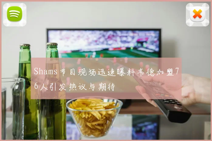 Shams节目现场迅速曝料韦德加盟76人引发热议与期待