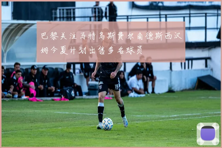 巴黎关注马特乌斯费尔南德斯西汉姆今夏计划出售多名球员