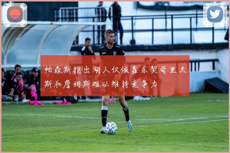帕森斯指出湖人仅依靠东契奇里夫斯和詹姆斯难以维持竞争力