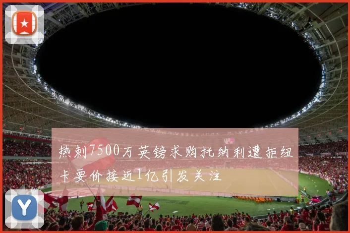 热刺7500万英镑求购托纳利遭拒纽卡要价接近1亿引发关注