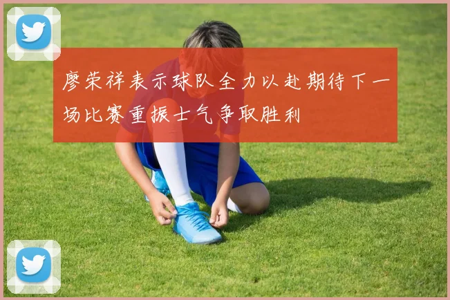 廖荣祥表示球队全力以赴期待下一场比赛重振士气争取胜利