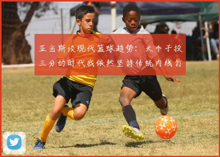 亚当斯谈现代篮球趋势：大个子投三分的时代我依然坚持传统内线打法